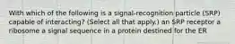 With which of the following is a signal-recognition particle (SRP) capable of interacting? (Select all that apply.) an SRP receptor a ribosome a signal sequence in a protein destined for the ER