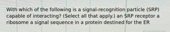 With which of the following is a signal-recognition particle (SRP) capable of interacting? (Select all that apply.) an SRP receptor a ribosome a signal sequence in a protein destined for the ER