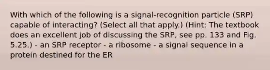 With which of the following is a signal-recognition particle (SRP) capable of interacting? (Select all that apply.) (Hint: The textbook does an excellent job of discussing the SRP, see pp. 133 and Fig. 5.25.) - an SRP receptor - a ribosome - a signal sequence in a protein destined for the ER