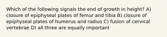 Which of the following signals the end of growth in height? A) closure of epiphyseal plates of femur and tibia B) closure of epiphyseal plates of humerus and radius C) fusion of cervical vertebrae D) all three are equally important