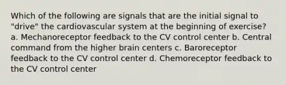 Which of the following are signals that are the initial signal to "drive" the cardiovascular system at the beginning of exercise? a. Mechanoreceptor feedback to the CV control center b. Central command from the higher brain centers c. Baroreceptor feedback to the CV control center d. Chemoreceptor feedback to the CV control center