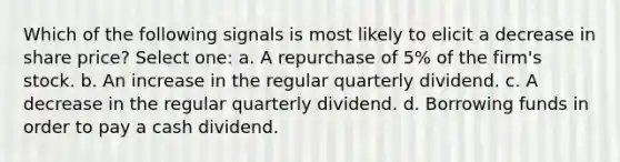 Which of the following signals is most likely to elicit a decrease in share price? Select one: a. A repurchase of 5% of the firm's stock. b. An increase in the regular quarterly dividend. c. A decrease in the regular quarterly dividend. d. Borrowing funds in order to pay a cash dividend.