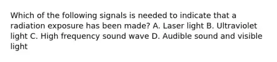 Which of the following signals is needed to indicate that a radiation exposure has been made? A. Laser light B. Ultraviolet light C. High frequency sound wave D. Audible sound and visible light