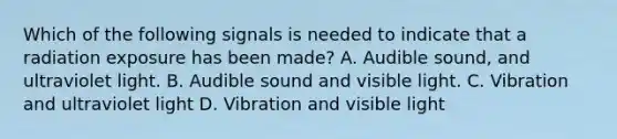 Which of the following signals is needed to indicate that a radiation exposure has been made? A. Audible sound, and ultraviolet light. B. Audible sound and visible light. C. Vibration and ultraviolet light D. Vibration and visible light