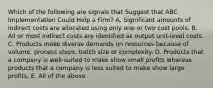 Which of the following are signals that Suggest that ABC Implementation Could Help a Firm? A. Significant amounts of indirect costs are allocated using only one or two cost pools. B. All or most indirect costs are identified as output unit-level costs. C. Products make diverse demands on resources because of volume, process steps, batch size or complexity. D. Products that a company is well-suited to make show small profits whereas products that a company is less suited to make show large profits. E. All of the above