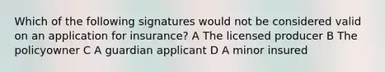 Which of the following signatures would not be considered valid on an application for insurance? A The licensed producer B The policyowner C A guardian applicant D A minor insured