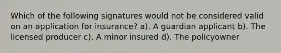 Which of the following signatures would not be considered valid on an application for insurance? a). A guardian applicant b). The licensed producer c). A minor insured d). The policyowner