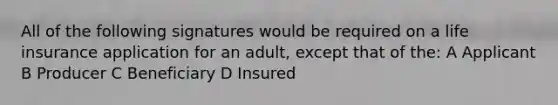 All of the following signatures would be required on a life insurance application for an adult, except that of the: A Applicant B Producer C Beneficiary D Insured