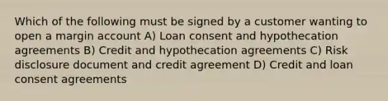 Which of the following must be signed by a customer wanting to open a margin account A) Loan consent and hypothecation agreements B) Credit and hypothecation agreements C) Risk disclosure document and credit agreement D) Credit and loan consent agreements