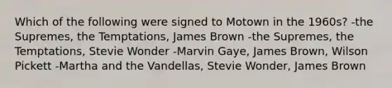 Which of the following were signed to Motown in the 1960s? -the Supremes, the Temptations, James Brown -the Supremes, the Temptations, Stevie Wonder -Marvin Gaye, James Brown, Wilson Pickett -Martha and the Vandellas, Stevie Wonder, James Brown