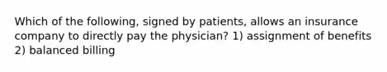 Which of the following, signed by patients, allows an insurance company to directly pay the physician? 1) assignment of benefits 2) balanced billing