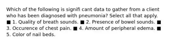 Which of the following is signiﬁ cant data to gather from a client who has been diagnosed with pneumonia? Select all that apply. ■ 1. Quality of breath sounds. ■ 2. Presence of bowel sounds. ■ 3. Occurence of chest pain. ■ 4. Amount of peripheral edema. ■ 5. Color of nail beds.