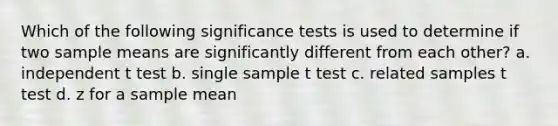 Which of the following significance tests is used to determine if two sample means are significantly different from each other? a. independent t test b. single sample t test c. related samples t test d. z for a sample mean