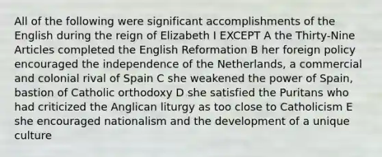 All of the following were significant accomplishments of the English during the reign of Elizabeth I EXCEPT A the Thirty-Nine Articles completed the English Reformation B her foreign policy encouraged the independence of the Netherlands, a commercial and colonial rival of Spain C she weakened the power of Spain, bastion of Catholic orthodoxy D she satisfied the Puritans who had criticized the Anglican liturgy as too close to Catholicism E she encouraged nationalism and the development of a unique culture