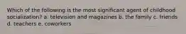 Which of the following is the most significant agent of childhood socialization? a. television and magazines b. the family c. friends d. teachers e. coworkers