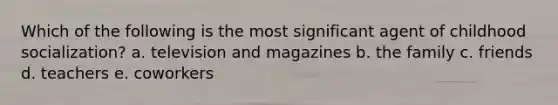 Which of the following is the most significant agent of childhood socialization? a. television and magazines b. the family c. friends d. teachers e. coworkers