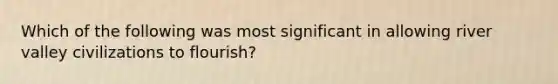 Which of the following was most significant in allowing river valley civilizations to flourish?