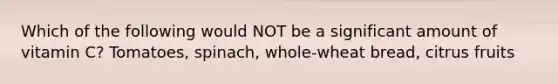 Which of the following would NOT be a significant amount of vitamin C? Tomatoes, spinach, whole-wheat bread, citrus fruits