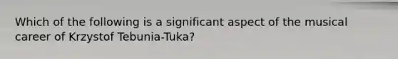 ​Which of the following is a significant aspect of the musical career of Krzystof Tebunia-Tuka?