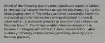 Which of the following was the most significant aspect of strikes by Mexican agricultural workers across the Southwest during the Great Depression? A. The strikes achieved substantial economic and social gains for the workers who participated in them B. Labor militancy prompted growers to abandon their reliance on Mexican labor C. The strikes enabled Mexican Americans to become an integral part of the U.S. labor movement D. Labor militancy forcefully challenged long-standing stereotypes of Mexican passivity