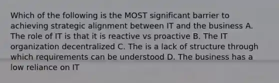 Which of the following is the MOST significant barrier to achieving strategic alignment between IT and the business A. The role of IT is that it is reactive vs proactive B. The IT organization decentralized C. The is a lack of structure through which requirements can be understood D. The business has a low reliance on IT