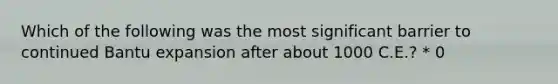 Which of the following was the most significant barrier to continued Bantu expansion after about 1000 C.E.? * 0