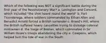 Which of the following was NOT a significant battle during the first year of the Revolutionary War? a. Lexington and Concord, which included "the shot heard round the world" b. Fort Ticonderoga, where soldiers commanded by Ethan Allen and Benedict Arnold forced a British surrender c. Breed's Hill, where the British suffered heavy casualties trying to dislodge colonial militiamen d. the Siege of Boston, which culminated in Sir William Howe's troops abandoning the city e. Cowpens, which helped turn the tide of war in the South