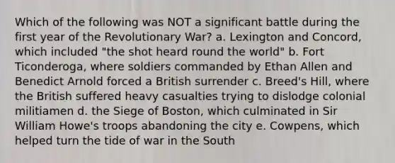 Which of the following was NOT a significant battle during the first year of the Revolutionary War? a. Lexington and Concord, which included "the shot heard round the world" b. Fort Ticonderoga, where soldiers commanded by Ethan Allen and Benedict Arnold forced a British surrender c. Breed's Hill, where the British suffered heavy casualties trying to dislodge colonial militiamen d. the Siege of Boston, which culminated in Sir William Howe's troops abandoning the city e. Cowpens, which helped turn the tide of war in the South