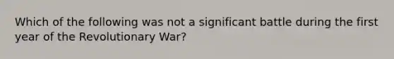 Which of the following was not a significant battle during the first year of the Revolutionary War?