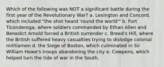 Which of the following was NOT a significant battle during the first year of the Revolutionary War? a. Lexington and Concord, which included "the shot heard 'round the world'" b. Fort Ticonderoga, where soldiers commanded by Ethan Allen and Benedict Arnold forced a British surrender c. Breed's Hill, where the British suffered heavy casualties trying to dislodge colonial militiamen d. the Siege of Boston, which culminated in Sir William Howe's troops abandoning the city e. Cowpens, which helped turn the tide of war in the South.