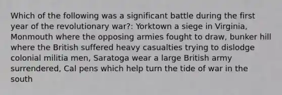 Which of the following was a significant battle during the first year of the revolutionary war?: Yorktown a siege in Virginia, Monmouth where the opposing armies fought to draw, bunker hill where the British suffered heavy casualties trying to dislodge colonial militia men, Saratoga wear a large British army surrendered, Cal pens which help turn the tide of war in the south