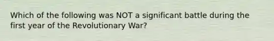 Which of the following was NOT a significant battle during the first year of the Revolutionary War?