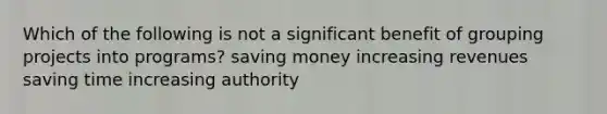 Which of the following is not a significant benefit of grouping projects into programs? saving money increasing revenues saving time increasing authority