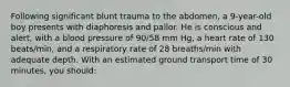 Following significant blunt trauma to the abdomen, a 9-year-old boy presents with diaphoresis and pallor. He is conscious and alert, with a blood pressure of 90/58 mm Hg, a heart rate of 130 beats/min, and a respiratory rate of 28 breaths/min with adequate depth. With an estimated ground transport time of 30 minutes, you should: