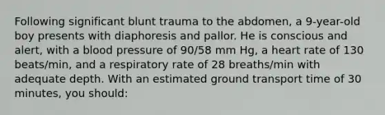 Following significant blunt trauma to the abdomen, a 9-year-old boy presents with diaphoresis and pallor. He is conscious and alert, with a blood pressure of 90/58 mm Hg, a heart rate of 130 beats/min, and a respiratory rate of 28 breaths/min with adequate depth. With an estimated ground transport time of 30 minutes, you should: