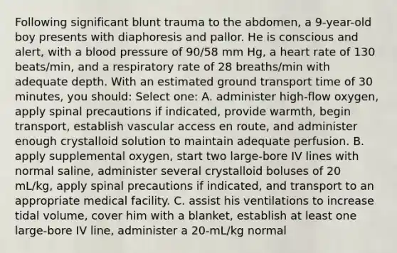 Following significant blunt trauma to the abdomen, a 9-year-old boy presents with diaphoresis and pallor. He is conscious and alert, with a blood pressure of 90/58 mm Hg, a heart rate of 130 beats/min, and a respiratory rate of 28 breaths/min with adequate depth. With an estimated ground transport time of 30 minutes, you should: Select one: A. administer high-flow oxygen, apply spinal precautions if indicated, provide warmth, begin transport, establish vascular access en route, and administer enough crystalloid solution to maintain adequate perfusion. B. apply supplemental oxygen, start two large-bore IV lines with normal saline, administer several crystalloid boluses of 20 mL/kg, apply spinal precautions if indicated, and transport to an appropriate medical facility. C. assist his ventilations to increase tidal volume, cover him with a blanket, establish at least one large-bore IV line, administer a 20-mL/kg normal