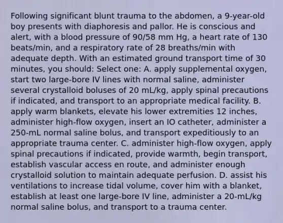 Following significant blunt trauma to the abdomen, a 9-year-old boy presents with diaphoresis and pallor. He is conscious and alert, with a <a href='https://www.questionai.com/knowledge/kD0HacyPBr-blood-pressure' class='anchor-knowledge'>blood pressure</a> of 90/58 mm Hg, a heart rate of 130 beats/min, and a respiratory rate of 28 breaths/min with adequate depth. With an estimated ground transport time of 30 minutes, you should: Select one: A. apply supplemental oxygen, start two large-bore IV lines with normal saline, administer several crystalloid boluses of 20 mL/kg, apply spinal precautions if indicated, and transport to an appropriate medical facility. B. apply warm blankets, elevate his lower extremities 12 inches, administer high-flow oxygen, insert an IO catheter, administer a 250-mL normal saline bolus, and transport expeditiously to an appropriate trauma center. C. administer high-flow oxygen, apply spinal precautions if indicated, provide warmth, begin transport, establish vascular access en route, and administer enough crystalloid solution to maintain adequate perfusion. D. assist his ventilations to increase tidal volume, cover him with a blanket, establish at least one large-bore IV line, administer a 20-mL/kg normal saline bolus, and transport to a trauma center.