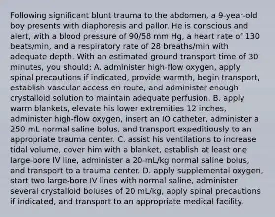 Following significant blunt trauma to the abdomen, a 9-year-old boy presents with diaphoresis and pallor. He is conscious and alert, with a blood pressure of 90/58 mm Hg, a heart rate of 130 beats/min, and a respiratory rate of 28 breaths/min with adequate depth. With an estimated ground transport time of 30 minutes, you should: A. administer high-flow oxygen, apply spinal precautions if indicated, provide warmth, begin transport, establish vascular access en route, and administer enough crystalloid solution to maintain adequate perfusion. B. apply warm blankets, elevate his lower extremities 12 inches, administer high-flow oxygen, insert an IO catheter, administer a 250-mL normal saline bolus, and transport expeditiously to an appropriate trauma center. C. assist his ventilations to increase tidal volume, cover him with a blanket, establish at least one large-bore IV line, administer a 20-mL/kg normal saline bolus, and transport to a trauma center. D. apply supplemental oxygen, start two large-bore IV lines with normal saline, administer several crystalloid boluses of 20 mL/kg, apply spinal precautions if indicated, and transport to an appropriate medical facility.