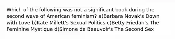 Which of the following was not a significant book during the second wave of American feminism? a)Barbara Novak's Down with Love b)Kate Millett's Sexual Politics c)Betty Friedan's The Feminine Mystique d)Simone de Beauvoir's The Second Sex