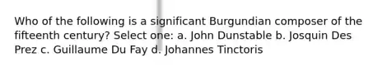 Who of the following is a significant Burgundian composer of the fifteenth century? Select one: a. John Dunstable b. Josquin Des Prez c. Guillaume Du Fay d. Johannes Tinctoris