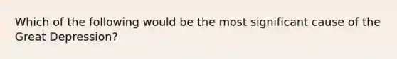 Which of the following would be the most significant cause of the Great Depression?