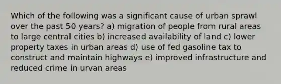 Which of the following was a significant cause of urban sprawl over the past 50 years? a) migration of people from rural areas to large central cities b) increased availability of land c) lower property taxes in urban areas d) use of fed gasoline tax to construct and maintain highways e) improved infrastructure and reduced crime in urvan areas