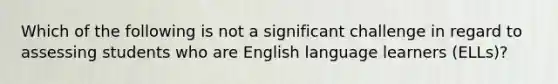 Which of the following is not a significant challenge in regard to assessing students who are English language learners​ (ELLs)?