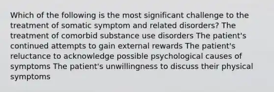 Which of the following is the most significant challenge to the treatment of somatic symptom and related disorders? The treatment of comorbid substance use disorders The patient's continued attempts to gain external rewards The patient's reluctance to acknowledge possible psychological causes of symptoms The patient's unwillingness to discuss their physical symptoms