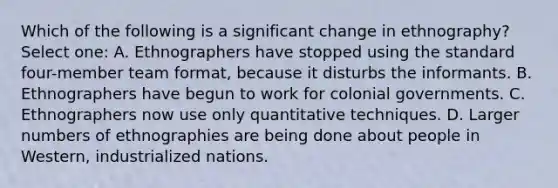 Which of the following is a significant change in ethnography? Select one: A. Ethnographers have stopped using the standard four-member team format, because it disturbs the informants. B. Ethnographers have begun to work for colonial governments. C. Ethnographers now use only quantitative techniques. D. Larger numbers of ethnographies are being done about people in Western, industrialized nations.