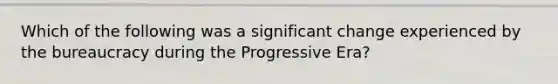 Which of the following was a significant change experienced by the bureaucracy during the Progressive Era?