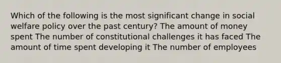 Which of the following is the most significant change in social welfare policy over the past century? The amount of money spent The number of constitutional challenges it has faced The amount of time spent developing it The number of employees