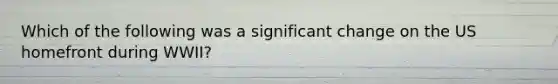 Which of the following was a significant change on the US homefront during WWII?