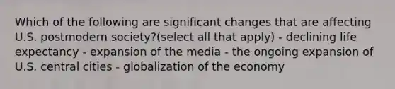 Which of the following are significant changes that are affecting U.S. postmodern society?(select all that apply) - declining life expectancy - expansion of the media - the ongoing expansion of U.S. central cities - globalization of the economy