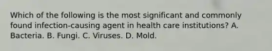 Which of the following is the most significant and commonly found infection-causing agent in health care institutions? A. Bacteria. B. Fungi. C. Viruses. D. Mold.